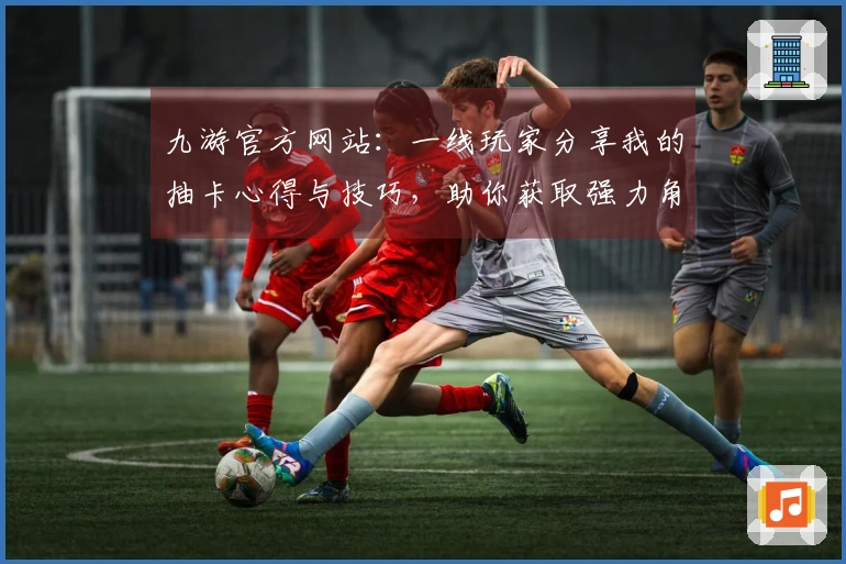 九游官方网站：一线玩家分享我的抽卡心得与技巧，助你获取强力角色！