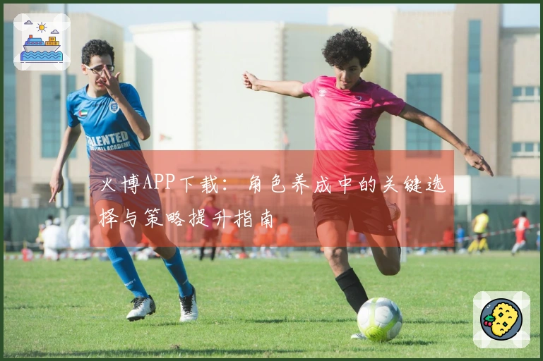火博APP下载：角色养成中的关键选择与策略提升指南