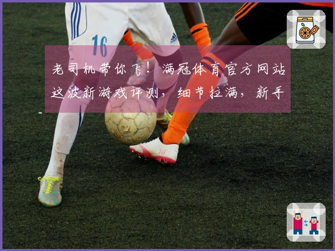 老司机带你飞！满冠体育官方网站这波新游戏评测，细节拉满，新手也能速上手