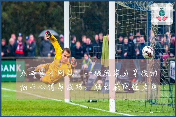 九游官方网站：一线玩家分享我的抽卡心得与技巧，助你获取强力角色！