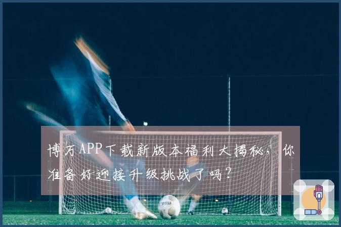博万APP下载新版本福利大揭秘，你准备好迎接升级挑战了吗？