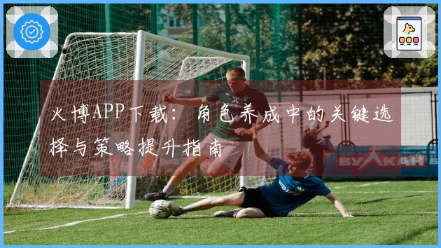 火博APP下载：角色养成中的关键选择与策略提升指南